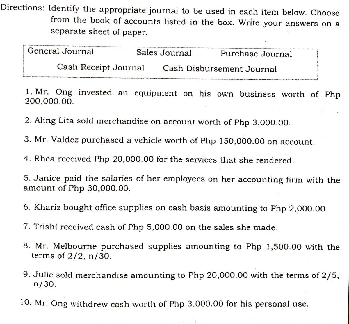 Directions: Identify the appropriate journal to be used in each item below. Choose
from the book of accounts listed in the box. Write your answers on a
separate sheet of paper.
General Journal
Sales Journal
Purchase Journal
Cash Receipt Journal
Cash Disbursement Journal
1. Mr. Ông invested an equipment on his own business worth of Php
200,000.00.
2. Aling Lita sold merchandise on account worth of Php 3,000.00.
3. Mr. Valdez purchased a vehicle worth of Php 150,000.00 on account.
4. Rhea received Php 20,000.00 for the services that she rendered.
5. Janice paid the salaries of her employees on her accounting firm with the
amount of Php 30,000.00.
6. Khariz bought office supplies on cash basis amounting to Php 2,000.00.
7. Trishi received cash of Php 5,000.00 on the sales she made.
8. Mr. Melbourne purchased supplies amounting to Php 1,500.00 with the
terms of 2/2, n/30.
9. Julie sold merchandise amounting to Php 20,000.00 with the terms of 2/5,
n/30.
10. Mr. Ong withdrew cash worth of Php 3,000.00 for his personal use.
