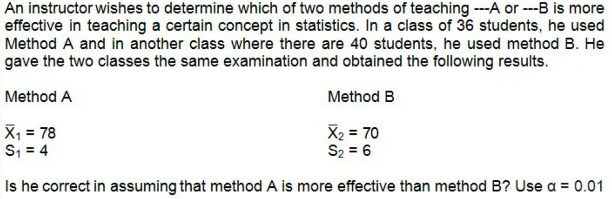 An instructor wishes to determine which of two methods of teaching ---A or ---B is more
effective in teaching a certain concept in statistics. In a class of 36 students, he used
Method A and in another class where there are 40 students, he used method B. He
gave the two classes the same examination and obtained the following results.
Method A
Method B
X₁ = 78
X₂ = 70
S₂ = 6
S₁ = 4
Is he correct in assuming that method A is more effective than method B? Use a = 0.01