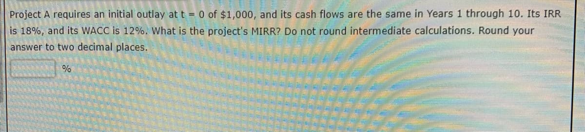 Project A requires an initial outlay at t = 0 of $1,000, and its cash flows are the same in Years 1 through 10. Its IRR
is 18%, and its WACC is 12%. What is the project's MIRR? Do not round intermediate calculations. Round your
answer to two decimal places.
%