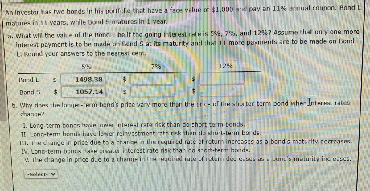 An investor has two bonds in his portfolio that have a face value of $1,000 and pay an 11% annual coupon. Bond L
matures in 11 years, while Bond S matures in 1 year.
a. What will the value of the Bond L be if the going interest rate is 5%, 7%, and 12%? Assume that only one more
interest payment is to be made on Bond S at its maturity and that 11 more payments are to be made on Bond
L. Round your answers to the nearest cent.
5%
1498.38
1057.14
7%
-Select- v
12%
Bond L
$
$
$
Bond S $
$
$
b. Why does the longer-term bond's price vary more than the price of the shorter-term bond when Interest rates
change?
I. Long-term bonds have lower interest rate risk than do short-term bonds.
II. Long-term bonds have lower reinvestment rate risk than do short-term bonds.
III. The change in price due to a change in the required rate of return increases as a bond's maturity decreases.
IV. Long-term bonds have greater interest rate risk than do short-term bonds.
V. The change in price due to a change in the required rate of return decreases as a bond's maturity increases.