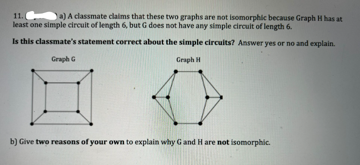 11.
least one simple circuit of length 6, but G does not have any simple circuit of length 6.
a) A classmate claims that these two graphs are not isomorphic because Graph H has at
Is this classmate's statement correct about the simple circuits? Answer yes or no and explain.
Graph G
Graph H
b) Give two reasons of your own to explain why G and H are not isomorphic.
