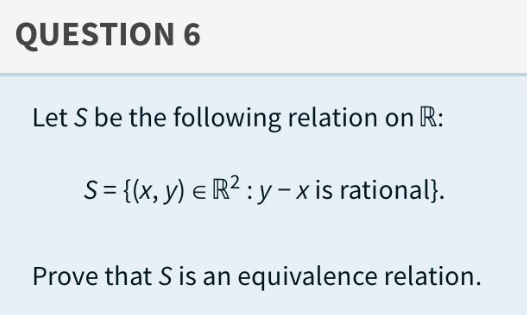 QUESTION 6
Let S be the following relation on R:
S = {(x, y) = R² :y-x is rational}.
Prove that S is an equivalence relation.