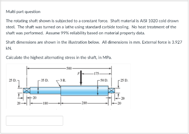 Multi part question
The rotating shaft shown is subjected to a constant force. Shaft material is AISI 1020 cold drawn
steel. The shaft was turned on a lathe using standard carbide tooling. No heat treatment of the
shaft was performed. Assume 99% reliability based on material property data.
Shaft dimensions are shown in the illustration below. All dimensions in mm. External force is 3.927
kN.
Calculate the highest alternating stress in the shaft, in MPa.
-20
-35 D.
180-
-500
3R.
-280-
-175-
-50 D.
25 D.