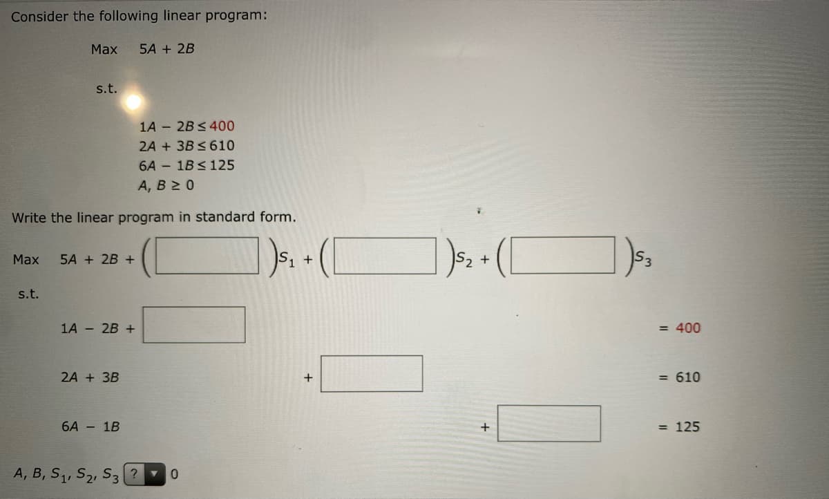 Consider the following linear program:
Max
5A + 2B
s.t.
1A - 2B<400
2A + 3B < 610
6A - 1B<125
А, В 2 0
Write the linear program in standard form.
(C
Мax
5A + 2B +
2 +
s.t.
1A - 2B +
= 400
2A + 3B
+
= 610
6A - 1B
= 125
A, B, S1, S2, S3 ? 0
