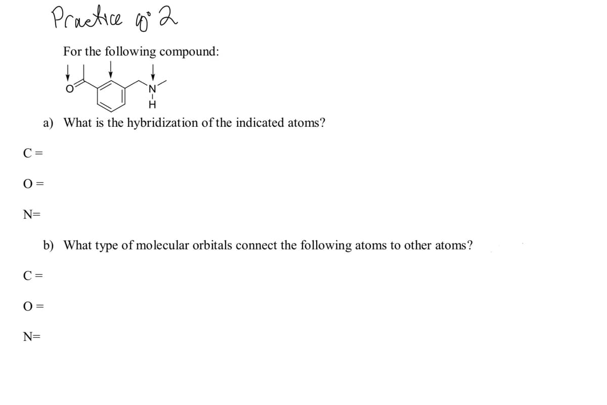 Practice q 2
For the following compound:
a) What is the hybridization of the indicated atoms?
C =
0 =
N=
b) What type of molecular orbitals connect the following atoms to other atoms?
C =
O =
N=
