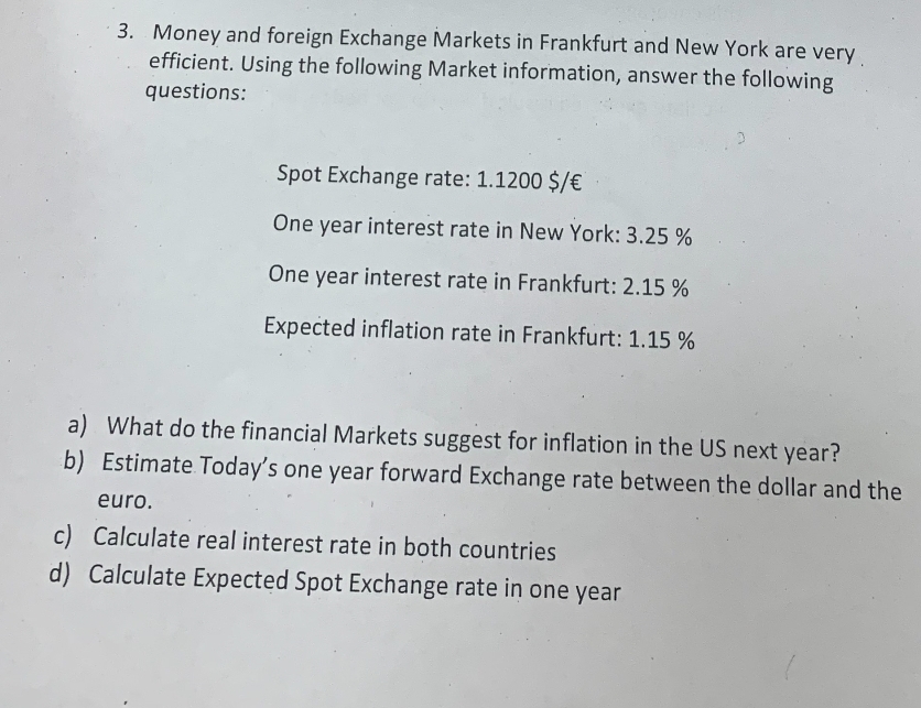 3. Money and foreign Exchange Markets in Frankfurt and New York are very
efficient. Using the following Market information, answer the following
questions:
Spot Exchange rate: 1.1200 $/ €
One year interest rate in New York: 3.25%
One year interest rate in Frankfurt: 2.15 %
Expected inflation rate in Frankfurt: 1.15 %
a) What do the financial Markets suggest for inflation in the US next year?
b) Estimate Today's one year forward Exchange rate between the dollar and the
euro.
c) Calculate real interest rate in both countries
d) Calculate Expected Spot Exchange rate in one year