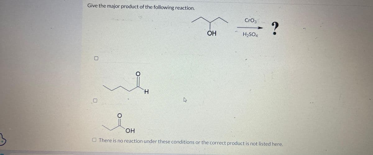 3
Give the major product of the following reaction.
U
O
H
OH
CrO3
H₂SO4
?
OH
O There is no reaction under these conditions or the correct product is not listed here.