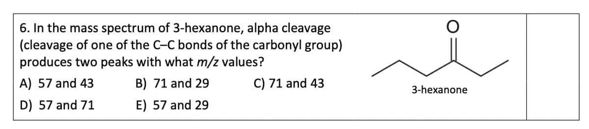 6. In the mass spectrum of 3-hexanone, alpha cleavage
(cleavage of one of the C-C bonds of the carbonyl group)
produces two peaks with what m/z values?
A) 57 and 43
B) 71 and 29
C) 71 and 43
D) 57 and 71
E) 57 and 29
3-hexanone