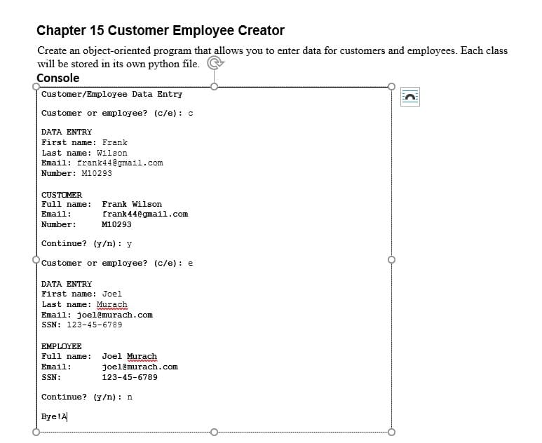 Chapter 15 Customer Employee Creator
Create an object-oriented program that allows you to enter data for customers and employees. Each class
will be stored in its own python file.
Console
Customer/Employee Data Entry
Customer or employee? (c/e) : c
DATA ENTRY
First name: Frank
Last name: Wilson
Email: frank44@gmail.com
Number: M10293
CUSTOMER
Full name:
Frank Wilson
Email:
frank 44@gmail.com
Number:
M10293
Continue? (y/n) : y
Customer or employee? (c/e) : e
DATA ENTRY
First name: Joel
Last name: Murach
Email: joel@murach.com
SSN: 123-45-6789
EMPLOYEE
Full name:
Joel Murach
www
Email:
joel@murach.com
SSN:
123-45-6789
Continue? (y/n) : n
Bye!A
