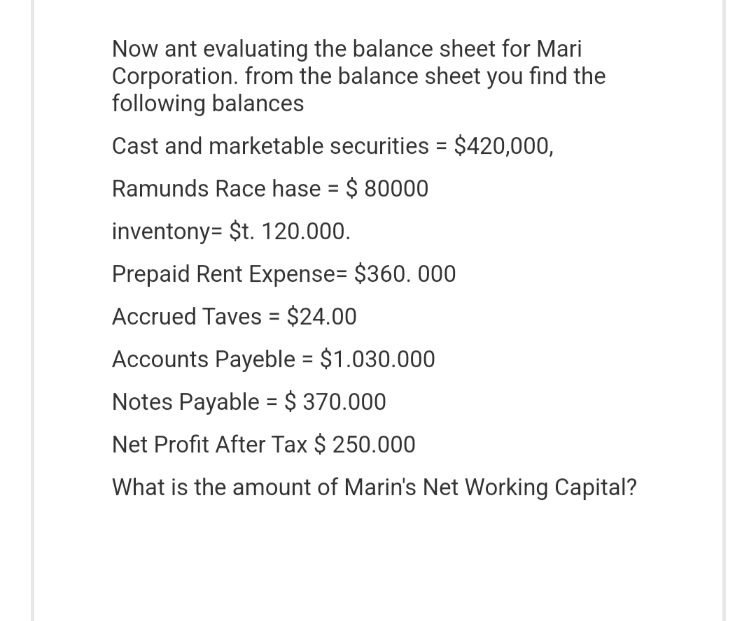 Now ant evaluating the balance sheet for Mari
Corporation. from the balance sheet you find the
following balances
Cast and marketable securities = $420,000,
Ramunds Race hase = $ 80000
inventony = $t. 120.000.
Prepaid Rent Expense= $360. 000
Accrued Taves = $24.00
Accounts Payeble = $1.030.000
Notes Payable = $ 370.000
Net Profit After Tax $ 250.000
What is the amount of Marin's Net Working Capital?