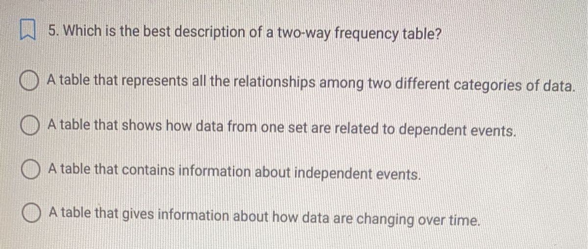 W 5. Which is the best description of a two-way frequency table?
A table that represents all the relationships among two different categories of data.
O A table that shows how data from one set are related to dependent events.
O A table that contains information about independent events.
A table that gives information about how data are changing over time.
