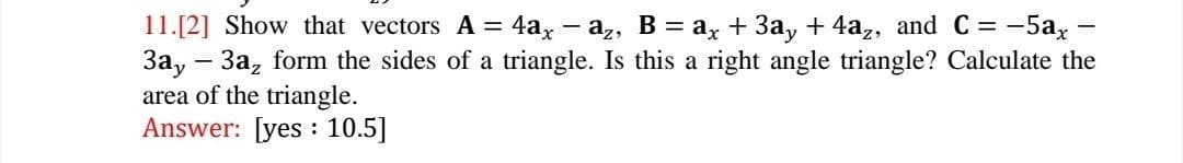 11.[2] Show that vectors A = 4ax - az, B = ax + 3ay + 4az, and C= = -5ax
3ay - 3az form the sides of a triangle. Is this a right angle triangle? Calculate the
area of the triangle.
Answer: [yes: 10.5]