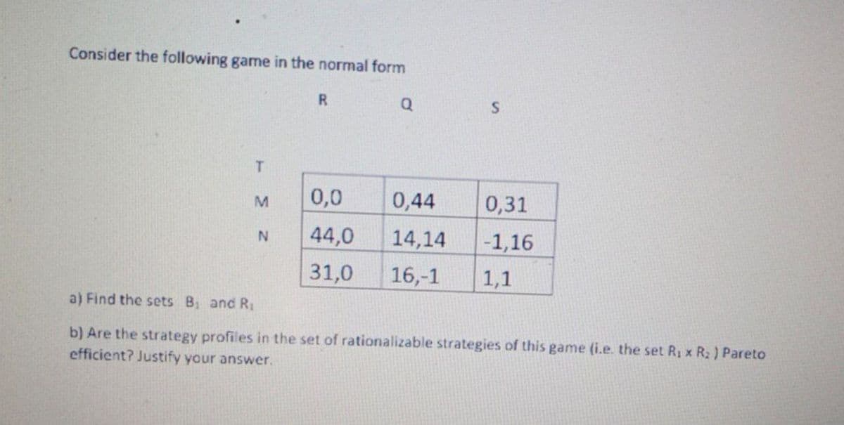 Consider the following game in the normal form
R.
M
0,0
0,44
0,31
44,0
14,14
|-1,16
N
31,0
16,-1
1,1
a) Find the sets B and R1
b) Are the strategy profiles in the set of rationalizable strategies of this game (i.e. the set R, x R2 ) Pareto
efficient? Justify your answer.

