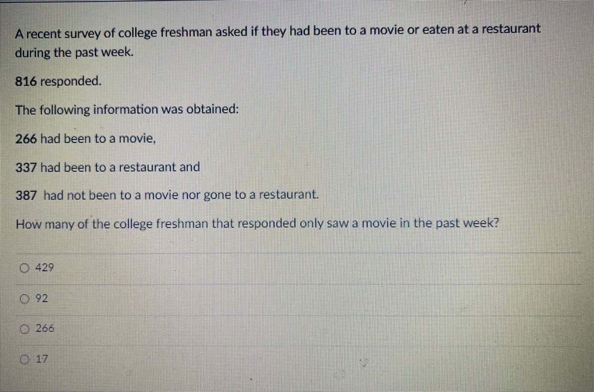 A recent survey of college freshman asked if they had been to a movie or eaten at a restaurant
during the past week.
816 responded.
The following information was obtained:
266 had been to a movie,
337 had been to a restaurant and
387 had not been to a movie nor gone to a restaurant.
How many of the college freshman that responded only saw a movie in the past week?
O 429
92
266
Ⓒ17