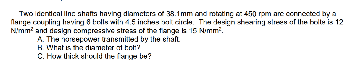 Two identical line shafts having diameters of 38.1mm and rotating at 450 rpm are connected by a
flange coupling having 6 bolts with 4.5 inches bolt circle. The design shearing stress of the bolts is 12
N/mm? and design compressive stress of the flange is 15 N/mm?.
A. The horsepower transmitted by the shaft.
B. What is the diameter of bolt?
C. How thick should the flange be?
