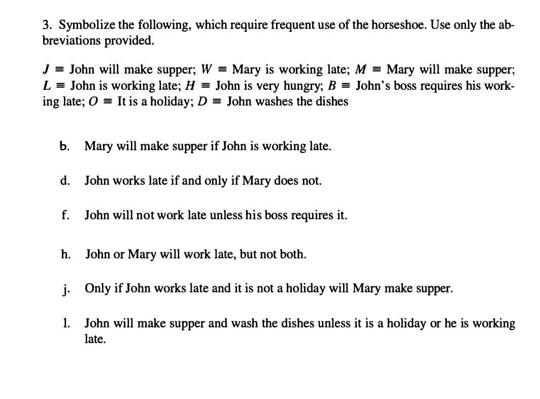 3. Symbolize the following, which require frequent use of the horseshoe. Use only the ab-
breviations provided.
J = John will make supper; W = Mary is working late; M = Mary will make supper;
L = John is working late; H = John is very hungry; B = John's boss requires his work-
ing late; 0 = It is a holiday; D = John washes the dishes
b. Mary will make supper if John is working late.
d. John works late if and only if Mary does not.
f.
John will not work late unless his boss requires it.
h.
John or Mary will work late, but not both.
j. Only if John works late and it is not a holiday will Mary make supper.
1.
John will make supper and wash the dishes unless it is a holiday or he is working
late.