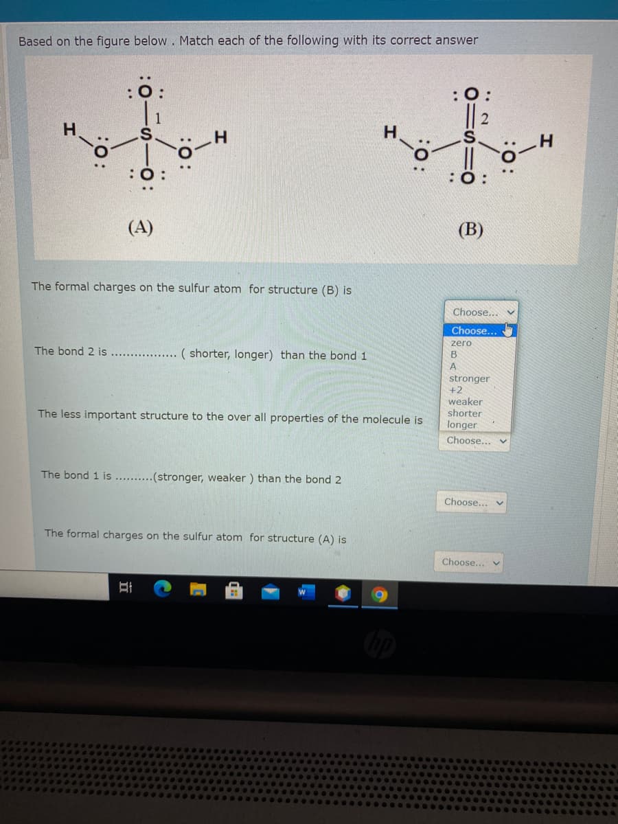 Based on the figure below . Match each of the following with its correct answer
: :
: :
:O:
(A)
(В)
The formal charges on the sulfur atom for structure (B) is
Choose... v
Choose...
zero
The bond 2 is
( shorter, longer) than the bond 1
. .
stronger
+2
weaker
shorter
The less important structure to the over all properties of the molecule is
longer
Choose...
The bond 1 is .. .(stronger, weaker ) than the bond 2
Choose... v
The formal charges on the sulfur atom for structure (A) is
Choose...
