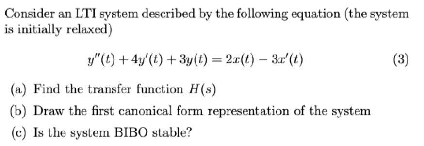 Consider an LTI system described by the following equation (the system
is initially relaxed)
y"(t) + 4y' (t) + 3y(t) = 2x(t) - 3x' (t)
(a) Find the transfer function H(s)
(b) Draw the first canonical form representation of the system
(c) Is the system BIBO stable?
(3)
