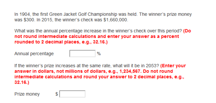 In 1904, the first Green Jacket Golf Championship was held. The winner's prize money
was $300. In 2015, the winner's check was $1,660,000.
What was the annual percentage increase in the winner's check over this period? (Do
not round intermediate calculations and enter your answer as a percent
rounded to 2 decimal places, e.g., 32.16.)
Annual percentage
%
If the winner's prize increases at the same rate, what will it be in 2053? (Enter your
answer in dollars, not millions of dollars, e.g., 1,234,567. Do not round
intermediate calculations and round your answer to 2 decimal places, e.g.,
32.16.)
Prize money
$
%24
