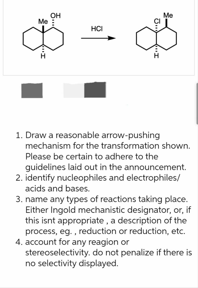 Me
"I
OH
HCI
G.
Me
1. Draw a reasonable arrow-pushing
mechanism for the transformation shown.
Please be certain to adhere to the
guidelines laid out in the announcement.
2. identify nucleophiles and electrophiles/
acids and bases.
3. name any types of reactions taking place.
Either Ingold mechanistic designator, or, if
this isnt appropriate, a description of the
process, eg., reduction or reduction, etc.
4. account for any reagion or
stereoselectivity. do not penalize if there is
no selectivity displayed.