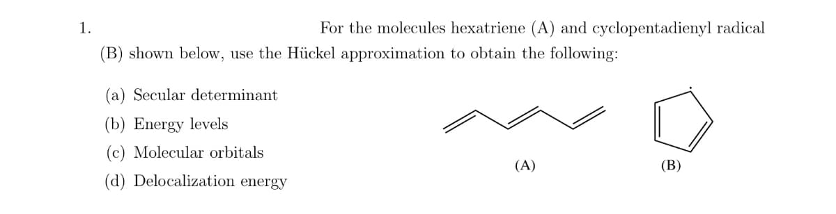 1.
For the molecules hexatriene (A) and cyclopentadienyl radical
(B) shown below, use the Hückel approximation to obtain the following:
(a) Secular determinant
(b) Energy levels
(c) Molecular orbitals
(d) Delocalization energy
(A)
(B)