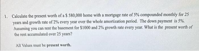 1. Calculate the present worth of a $ 580,000 home with a mortgage rate of 5% compounded monthly for 25
years and growth rate of 2% every year over the whole amortization period. The down payment is 5%.
Assuming you can rent the basement for $1000 and 2% growth rate every year. What is the present worth of
the rent accumulated over 25 years?
All Values must be present worth.