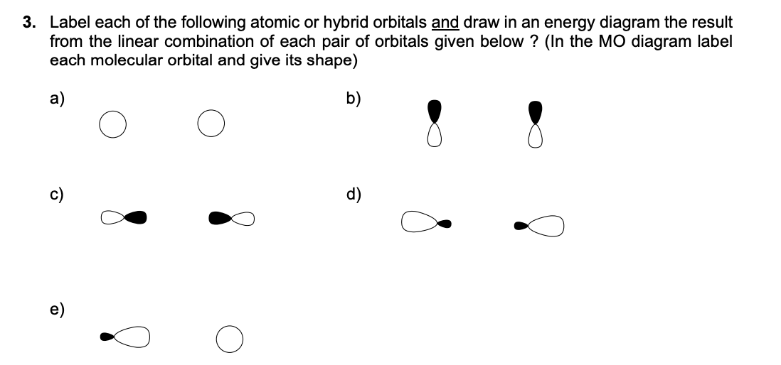 3. Label each of the following atomic or hybrid orbitals and draw in an energy diagram the result
from the linear combination of each pair of orbitals given below? (In the MO diagram label
each molecular orbital and give its shape)
a)
b)
O
d)