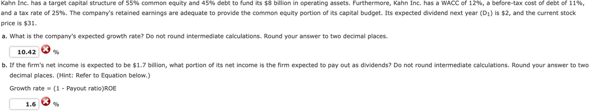 Kahn Inc. has a target capital structure of 55% common equity and 45% debt to fund its $8 billion in operating assets. Furthermore, Kahn Inc. has a WACC of 12%, a before-tax cost of debt of 11%,
and a tax rate of 25%. The company's retained earnings are adequate to provide the common equity portion of its capital budget. Its expected dividend next year (D₁) is $2, and the current stock
price is $31.
a. What is the company's expected growth rate? Do not round intermediate calculations. Round your answer to two decimal places.
10.42
%
b. If the firm's net income is expected to be $1.7 billion, what portion of its net income is the firm expected to pay out as dividends? Do not round intermediate calculations. Round your answer to two
decimal places. (Hint: Refer to Equation below.)
Growth rate = (1 Payout ratio) ROE
1.6
%