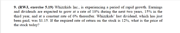 9. (RWJ, exercise 5.19) Whizzkids Inc., is experiencing a period of rapid growth. Earnings
and dividends are expected to grow at a rate of 18% during the next two years, 15% in the
third year, and at a constant rate of 6% thereafter. Whizzkids' last dividend, which has just
been paid, was $1.15. If the required rate of return on the stock is 12%, what is the price of
the stock today?