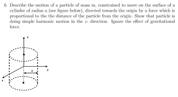 6. Describe the motion of a particle of mass m, constrained to move on the surface of a
cylinder of radius a (see figure below), directed towards the origin by a force which is
proportional to the the distance of the particle from the origin. Show that particle is
doing simple harmonic motion in the z- direction. Ignore the effect of gravitational
force.
