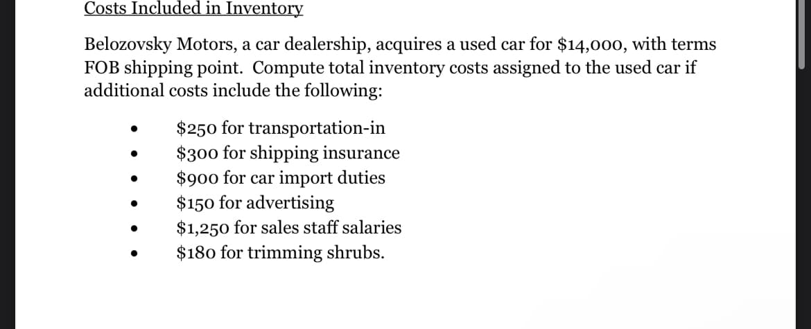 Costs Included in Inventory
Belozovsky Motors, a car dealership, acquires a used car for $14,000, with terms
FOB shipping point. Compute total inventory costs assigned to the used car if
additional costs include the following:
●
$250 for transportation-in
$300 for shipping insurance
$900 for car import duties
$150 for advertising
$1,250 for sales staff salaries
$180 for trimming shrubs.
