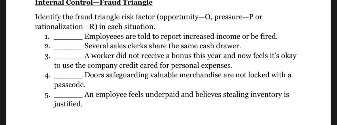 Internal Control-Fraud Triangle
Identify the fraud triangle risk factor (opportunity-O, pressure-P or
rationalization-R) in each situation.
1.
2.
3.
Employeees are told to report increased income or be fired.
Several sales clerks share the same cash drawer.
A worker did not receive a bonus this year and now feels it's okay
to use the company credit cared for personal expenses.
4.
Doors safeguarding valuable merchandise are not locked with a
passcode.
An employee feels underpaid and believes stealing inventory is
justified.
5.