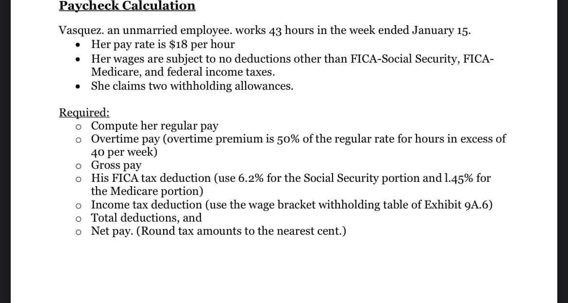 Paycheck Calculation
Vasquez. an unmarried employee. works 43 hours in the week ended January 15.
Her pay rate is $18 per hour
Her wages are subject to no deductions other than FICA-Social Security, FICA-
Medicare, and federal income taxes.
She claims two withholding allowances.
●
Required:
o Compute her regular pay
o
Overtime pay (overtime premium is 50% of the regular rate for hours in excess of
40 per week)
o Gross pay
o
His FICA tax deduction (use 6.2% for the Social Security portion and 1.45% for
the Medicare portion)
o Income tax deduction (use the wage bracket withholding table of Exhibit 9A.6)
o Total deductions, and
o Net pay. (Round tax amounts to the nearest cent.)