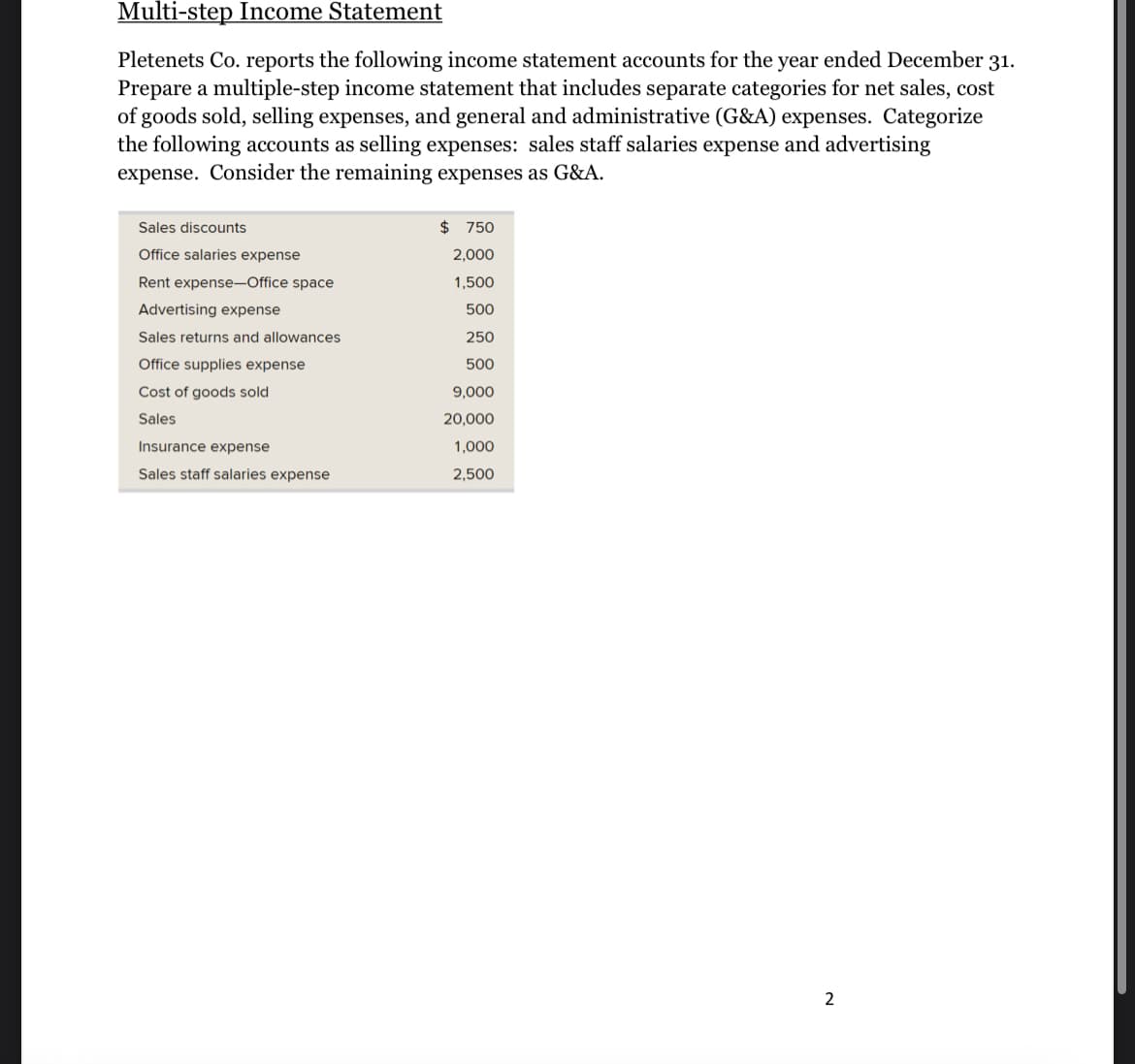 Multi-step Income Statement
Pletenets Co. reports the following income statement accounts for the year ended December 31.
Prepare a multiple-step income statement that includes separate categories for net sales, cost
of goods sold, selling expenses, and general and administrative (G&A) expenses. Categorize
the following accounts as selling expenses: sales staff salaries expense and advertising
expense. Consider the remaining expenses as G&A.
Sales discounts
Office salaries expense
Rent expense-Office space
Advertising expense
Sales returns and allowances
Office supplies expense
Cost of goods sold
Sales
Insurance expense
Sales staff salaries expense
$ 750
2,000
1,500
500
250
500
9,000
20,000
1,000
2,500
2