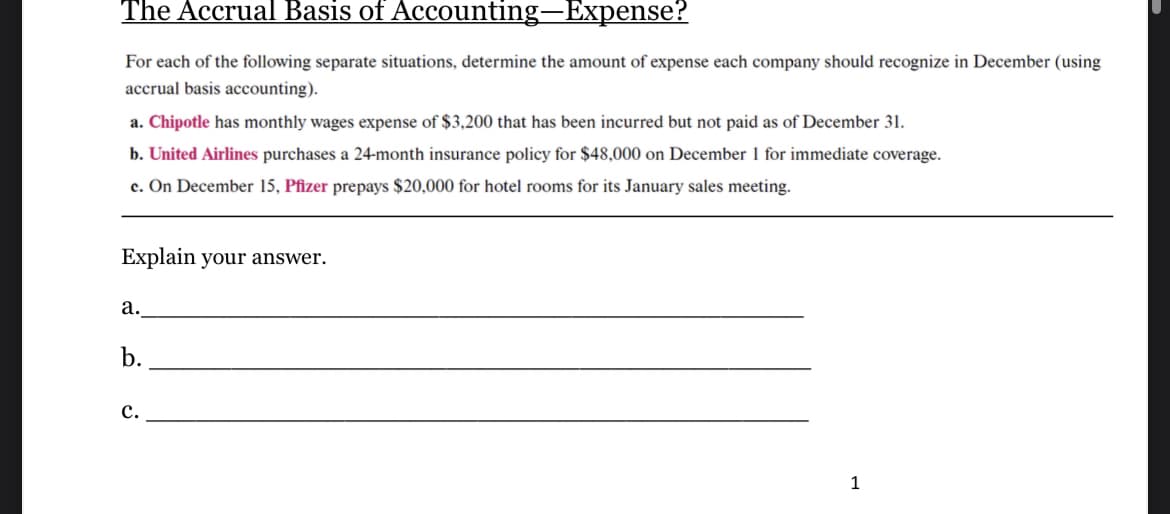 The Accrual Basis of Accounting-Expense?
For each of the following separate situations, determine the amount of expense each company should recognize in December (using
accrual basis accounting).
a. Chipotle has monthly wages expense of $3,200 that has been incurred but not paid as of December 31.
b. United Airlines purchases a 24-month insurance policy for $48,000 on December 1 for immediate coverage.
c. On December 15, Pfizer prepays $20,000 for hotel rooms for its January sales meeting.
Explain your answer.
a.
b.
C.
1