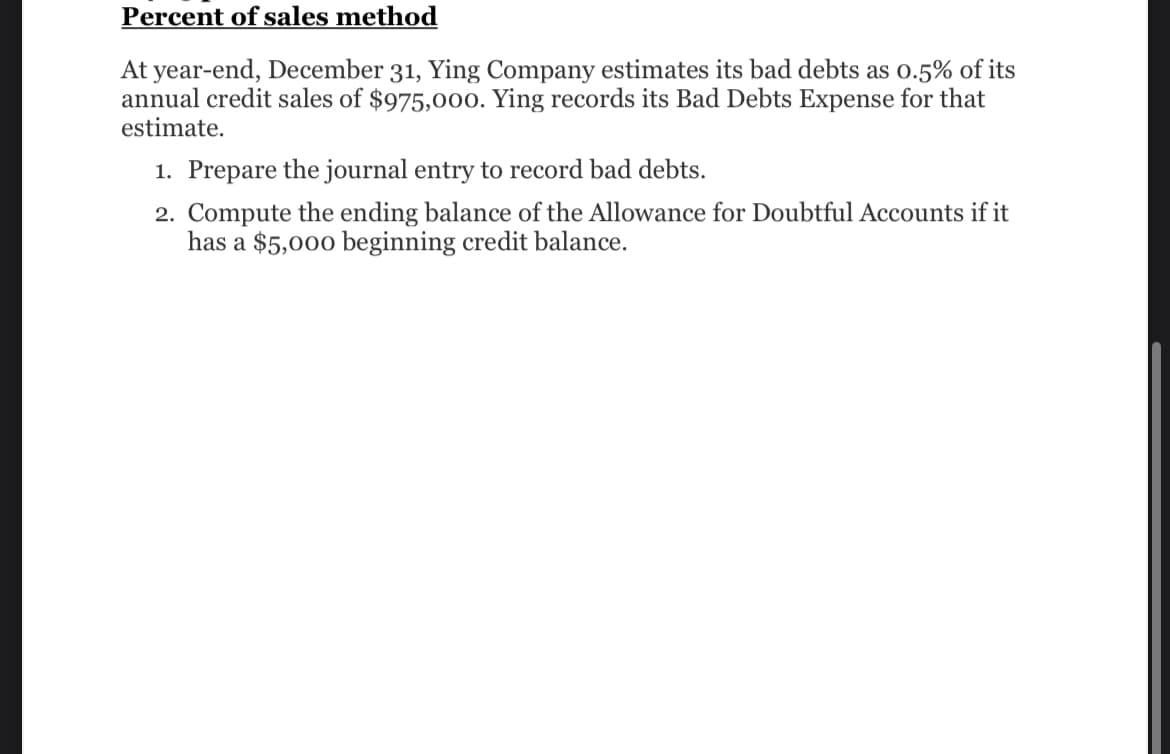 Percent of sales method
At year-end, December 31, Ying Company estimates its bad debts as 0.5% of its
annual credit sales of $975,000. Ying records its Bad Debts Expense for that
estimate.
1. Prepare the journal entry to record bad debts.
2. Compute the ending balance of the Allowance for Doubtful Accounts if it
has a $5,000 beginning credit balance.