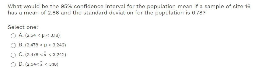 What would be the 95% confidence interval for the population mean if a sample of size 16
has a mean of 2.86 and the standard deviation for the population is 0.78?
Select one:
A. (2.54 < µ < 3.18)
B. (2.478 < u < 3.242)
C. (2.478 <x < 3.242)
D. (2.54< x < 3.18)
