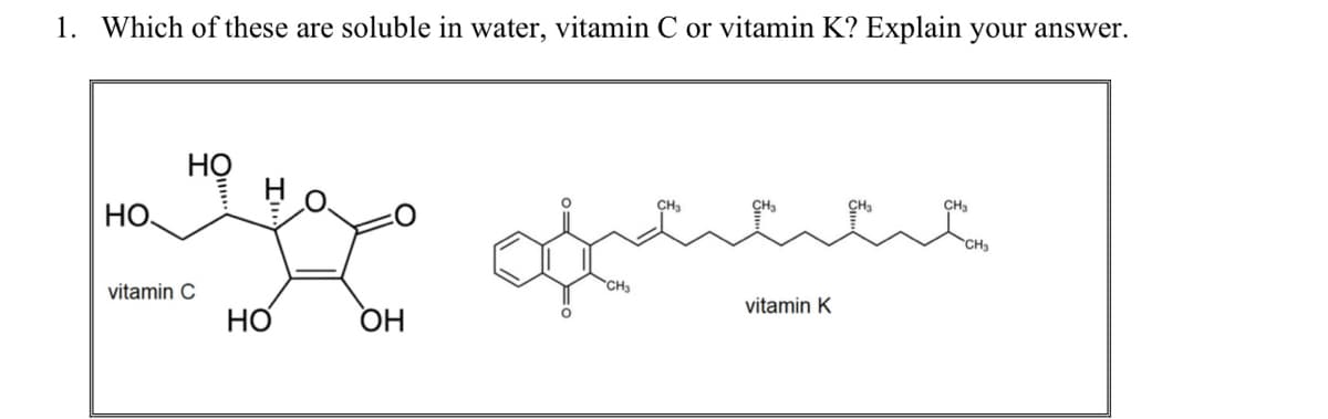 1. Which of these are soluble in water, vitamin C or vitamin K? Explain your answer.
Но
CH3
CH,
CH3
CH.
HO,
CHa
vitamin C
CH3
vitamin K
OH
