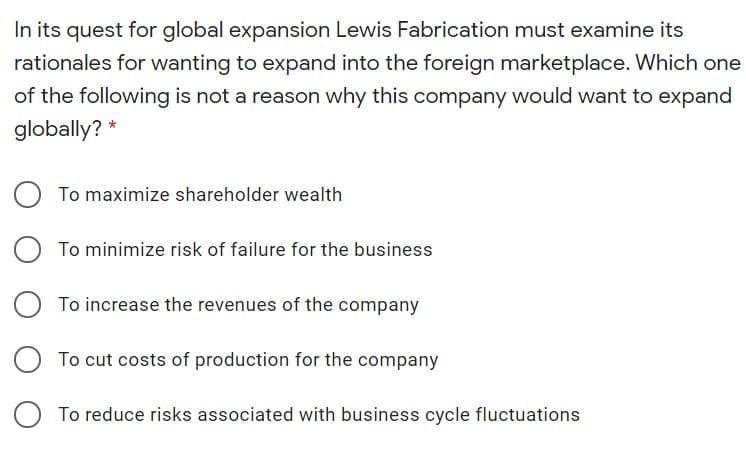 In its quest for global expansion Lewis Fabrication must examine its
rationales for wanting to expand into the foreign marketplace. Which one
of the following is not a reason why this company would want to expand
globally? *
To maximize shareholder wealth
To minimize risk of failure for the business
To increase the revenues of the company
To cut costs of production for the company
To reduce risks associated with business cycle fluctuations
