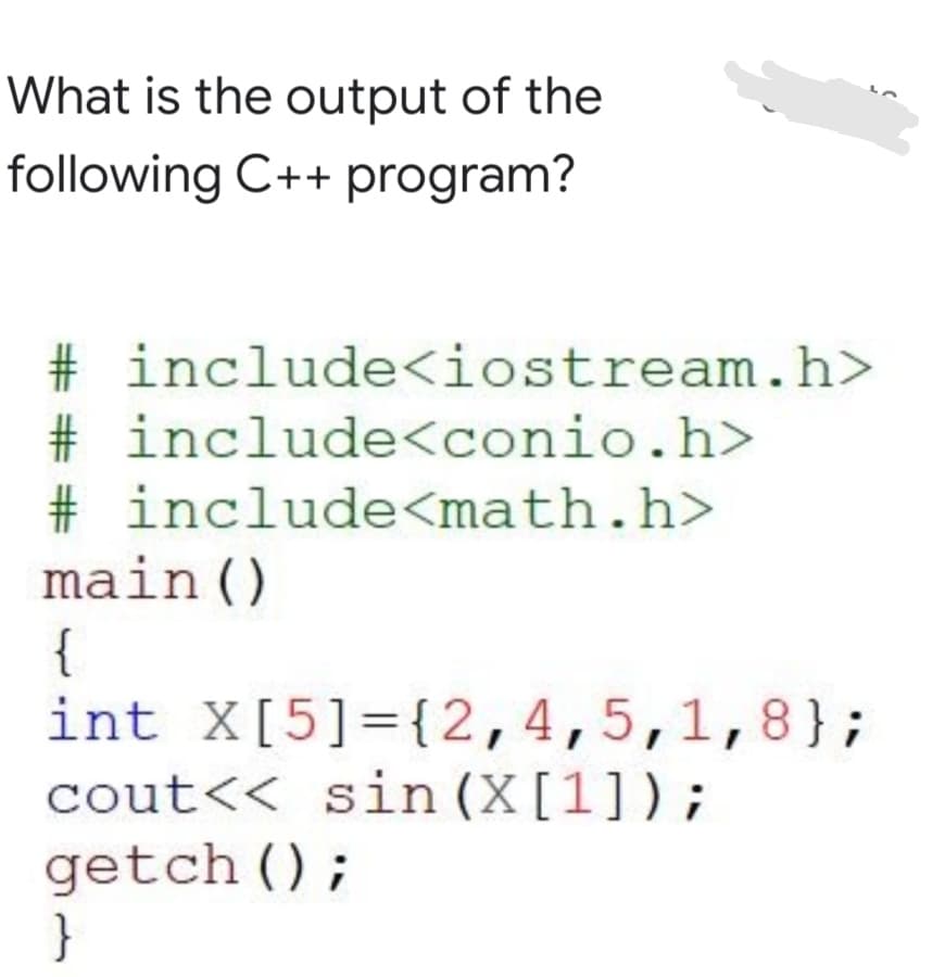 What is the output of the
following C++ program?
# include<iostream.h>
# include<conio.h>
# include<math.h>
main()
{
int X[5]={2,4,5,1,8};
cout<< sin (X[1]);
getch ();
}
