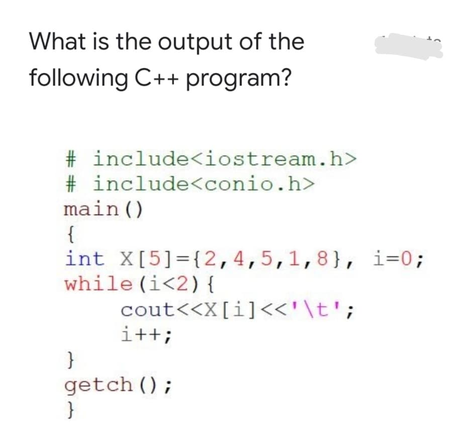 What is the output of the
following C++ program?
# include<iostream.h>
# include<conio.h>
main()
{
int X[5]={2,4,5,1,8}, i=0;
while (i<2) {
cout<<X[i]<<'\t';
i++;
getch ();
}

