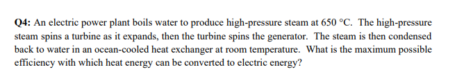 Q4: An electric power plant boils water to produce high-pressure steam at 650 °C. The high-pressure
steam spins a turbine as it expands, then the turbine spins the generator. The steam is then condensed
back to water in an ocean-cooled heat exchanger at room temperature. What is the maximum possible
efficiency with which heat energy can be converted to electric energy?
