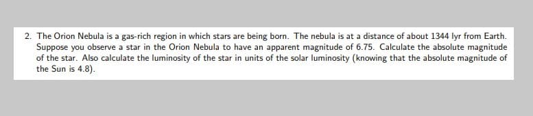 2. The Orion Nebula is a gas-rich region in which stars are being born. The nebula is at a distance of about 1344 lyr from Earth.
Suppose you observe a star in the Orion Nebula to have an apparent magnitude of 6.75. Calculate the absolute magnitude
of the star. Also calculate the luminosity of the star in units of the solar luminosity (knowing that the absolute magnitude of
the Sun is 4.8).
