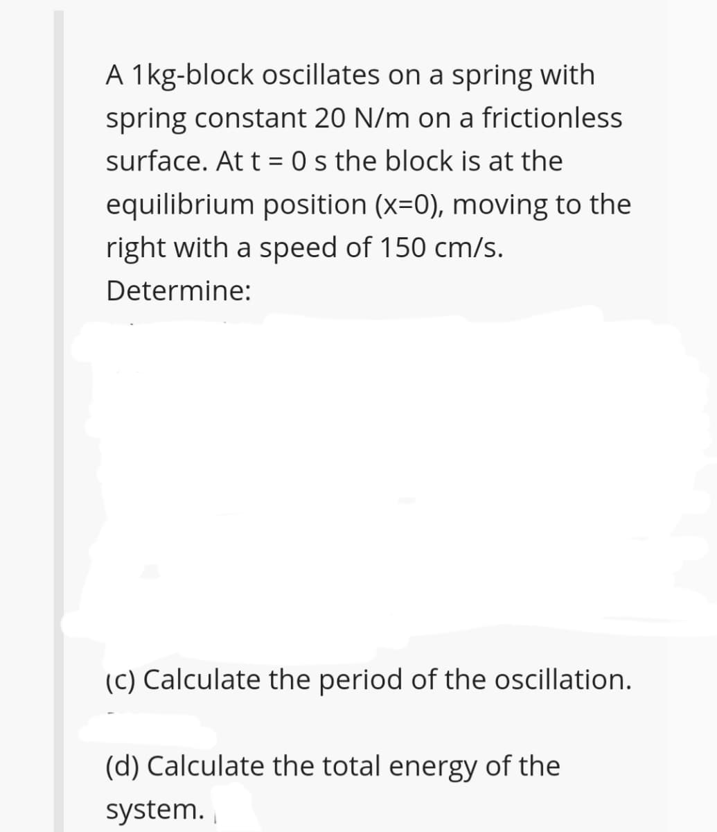 A 1kg-block oscillates on a spring with
spring constant 20 N/m on a frictionless
surface. At t = 0 s the block is at the
equilibrium position (x=0), moving to the
right with a speed of 150 cm/s.
Determine:
(C) Calculate the period of the oscillation.
(d) Calculate the total energy of the
system.
