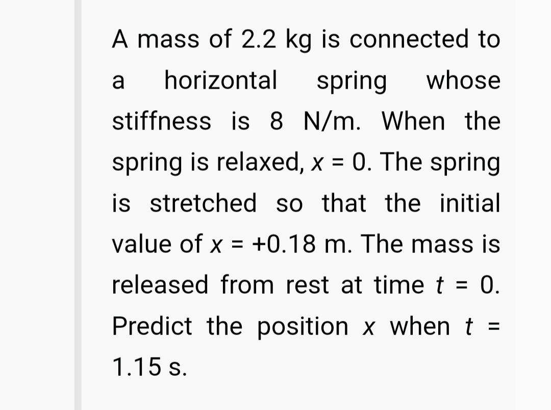 A mass of 2.2 kg is connected to
a
horizontal
spring
whose
stiffness is 8 N/m. When the
spring is relaxed, x = 0. The spring
is stretched so that the initial
value of x = +0.18 m. The mass is
released from rest at time t = 0.
%3D
Predict the position x when t =
1.15 s.
