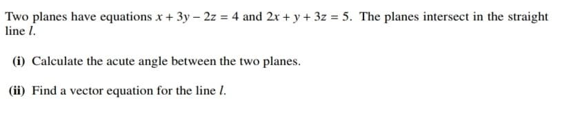 Two planes have equations x + 3y – 2z = 4 and 2x + y + 3z = 5. The planes intersect in the straight
line I.
(i) Calculate the acute angle between the two planes.
(ii) Find a vector equation for the line I.
