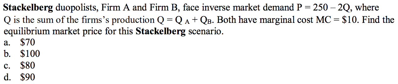 Stackelberg duopolists, Firm A and Firm B, face inverse market demand P = 250 – 2Q, where
Q is the sum of the firms's production Q = Q A + QB. Both have marginal cost MC = $10. Find the
equilibrium market price for this Stackelberg scenario.
$70
b. $100
$80
d. $90
а.
с.
