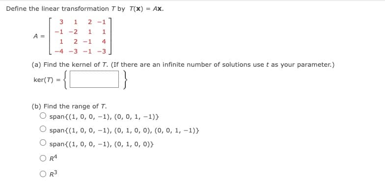 Define the linear transformation T by T(x) = AX.
1 2-1
-1
-2 1 1
1
2-1 4
-4 -3 -1 -3
A =
3
(a) Find the kernel of T. (If there are an infinite number of solutions use t as your parameter.)
-{\
ker(7)
=
(b) Find the range of T.
O span{(1, 0, 0, -1), (0, 0, 1, -1)}
span{(1, 0, 0, -1), (0, 1, 0, 0), (0, 0, 1, -1)}
span{(1, 0, 0, -1), (0, 1, 0, 0))
R4
R³