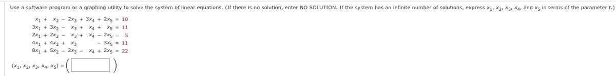 Use a software program or a graphing utility to solve the system of linear equations. (If there is no solution, enter NO SOLUTION. If the system has an infinite number of solutions, express X₁, X2, X3, X4, and X5 in terms of the parameter t.)
X2 2x3 + 3x4 + 2x5 = 10
X1 +
3X1 + 3х2 - X3 +
2x1 + 2x₂ - X3 +
4x₁ + 4x2 + X3
8x1₁5x22x3 -
(X1, X2, X3, X4, X5) =
X4 + X5 = 11
X4 - 2x5 = 5
- 3x5 = 11
X4 + 2x5 22