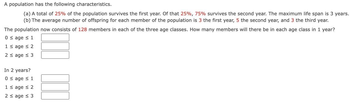 A population has the following characteristics.
(a) A total of 25% of the population survives the first year. Of that 25%, 75% survives the second year. The maximum life span is 3 years.
(b) The average number of offspring for each member of the population is 3 the first year, 5 the second year, and 3 the third year.
The population now consists of 128 members in each of the three age classes. How many members will there be in each age class in 1 year?
0 ≤ age ≤ 1
1 ≤ age ≤ 2
2 ≤ age ≤ 3
In 2 years?
0 ≤ age ≤ 1
1 ≤ age ≤ 2
2 ≤ age ≤ 3